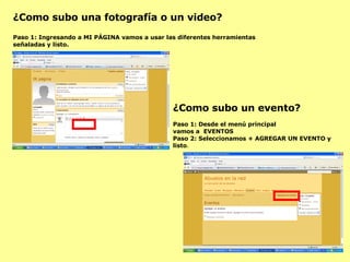 ¿Como subo una fotografía o un video? Paso 1: Ingresando a MI PÁGINA vamos a usar las diferentes herramientas señaladas y listo. ¿Como subo un evento? Paso 1: Desde el menú principal  vamos a  EVENTOS Paso 2: Seleccionamos + AGREGAR UN EVENTO y listo . 
