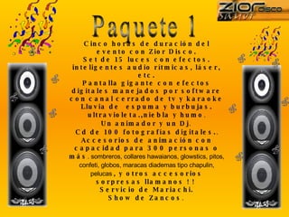 Paquete 1 Cinco horas de duración del evento con Zior Disco. Set de 15 luces con efectos. inteligentes audio rítmicas, láser, etc. Pantalla gigante con efectos digitales manejados por software con canal cerrado de tv y karaoke Lluvia de  espuma y burbujas. ultravioleta.,niebla y humo . Un animador y un Dj .  Cd de 100 fotografías digitales. . Accesorios de animación con capacidad para 300 personas o más . sombreros, collares hawaianos, glowstics, pitos, confeti, globos, maracas diademas tipo chapulin, pelucas  , y otros accesorios sorpresas llamanos ! !  Servicio de Mariachi. Show de Zancos .  