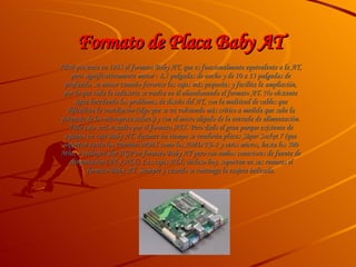 Formato de Placa Baby AT  IBM presenta en 1985 el formato Baby AT, que es funcionalmente equivalente a la AT, pero significativamente menor : 8,5 pulgadas de ancho y de 10 a 13 pulgadas de profundo, su menor tamaño favorece las cajas más pequeñas y facilita la ampliación, por lo que toda la industria se vuelca en él abandonando el formato AT. No obstante sigue heredando los problemas de diseño del AT, con la multitud de cables que dificultan la ventilación (algo que se va volviendo más crítico a medida que sube la potencia de los microprocesadores) y con el micro alejado de la entrada de alimentación. Todo esto será resuelto por el formato ATX. Pero dado el gran parque existente de equipos en caja Baby AT, durante un tiempo se venderán placas Súper Socket 7 (que soportan tanto los Pentium MMX como los AMD K6-2 y otros micros, hasta los 500 Mhz, e incluyen slot AGP en formato Baby AT pero con ambos conectores de fuente de alimentación (AT y ATX). Las cajas ATX, incluso hoy, soportan en sus ranuras el formato Baby AT. Siempre y cuando se contenga la tarjeta indicada. 
