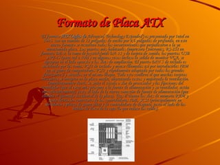 Formato de Placa ATX  El formato  ATX  (siglas de   Advanced Technology Extended' ) es presentado por Intel en 1995. con un tamaño de 12 pulgadas de ancho por 9,6 pulgadas de profundo, en este nuevo formato se resuelven todos los inconvenientes que perjudicaron a la ya mencionada placa. Los puertos más habituales (impresora Centronics, RS-232 en formato DE-9, la toma de joystick/midi DA-15 y de tarjeta de sonido, los puertos USB y RJ-45 (para red a 100) y en algunos casos incluso la salida de monitor VGA, se agrupan en el lado opuesto a los slots de ampliación. El puerto DIN 5 de teclado es sustituido por las tomas PS/2 de teclado y mouse (llamadas así por introducirlas IBM en su gama de computadoras PS/2 y rápidamente adoptada por todos los grandes fabricantes) y situados en el mismo bloque. Todo esto conlleva el que muchas tarjetas necesarias se integren en la placa madre, abaratando costos y mejorando la ventilación. Inmediatamente detrás se sitúa el zócalo o slot de procesador y las fijaciones del ventilador (que al estar más próxima a la fuente de alimentación y su ventilador, actúa más eficientemente), justo al lado de la nueva conexión de fuente de alimentación (que elimina el quemado accidental de la placa). Tras él vienen los slots de memoria RAM y justo detrás los conectores de las controladoras IDE, SCSI (principalmente en servidores y placas de gama alta) y de controladora de disquete, justo al lado de las bahías de disco de la caja (lo que reduce los cables) 