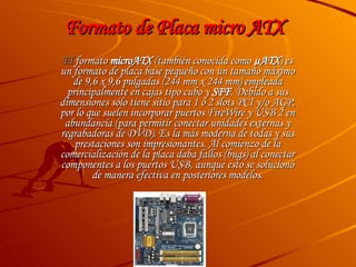 Formato de Placa micro ATX  El  formato  microATX  (también conocida como  µATX ) es un formato de placa base pequeño con un tamaño máximo de 9,6 x 9,6 pulgadas (244 mm x 244 mm) empleada principalmente en cajas tipo cubo y  SFF . Debido a sus dimensiones sólo tiene sitio para 1 ó 2 slots PCI y/o AGP, por lo que suelen incorporar puertos FireWire y USB 2 en abundancia (para permitir conectar unidades externas y regrabadoras de DVD). Es la más moderna de todas y sus prestaciones son impresionantes. Al comienzo de la comercialización de la placa daba fallos (bugs) al conectar componentes a los puertos USB, aunque esto se solucionó de manera efectiva en posteriores modelos. 