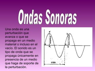 Ondas Sonoras Una onda es una perturbación que avanza o que se propaga en un medio material o incluso en el vacío. El sonido es un tipo de onda que se propaga únicamente en presencia de un medio que haga de soporte de la perturbación. 