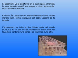 5. Basament: És la plataforma en la qual reposa el temple. La seva estructura conté tres graons, el nivell  superior del  qual s’anomena estilòbat. 6.Frontó: És l’espai que es troba determinat en els costats menors (amb forma triangular) pel doble vessant de la teulada. L’entaulament es troba en les últimes parts del temple (7,8,9,10). És la part de les façanes.Està situat entre les taulades o frontons d’una banda i les columnes d’una altra. 