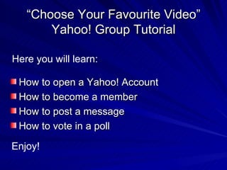 “ Choose Your Favourite Video” Yahoo! Group Tutorial ,[object Object],[object Object],[object Object],[object Object],Here you will learn: Enjoy! 