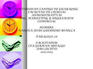 UNIVERSIDAD SANTIGO DE GUAYAQUIL
       FACULTAD DE CIENCIAS
         ADMINISTRATIVAS
  ING. MARKETING Y NEGOCIACION
            COMERCIAL

            NOMBRE:
 NARCISA JESÙS GUERRERO BONILLA

          PARALELO: 78

          FACILITADOR:
      CPA GERMAN HIDALGO
          AÑO LECTIVO
             2012-2013
 