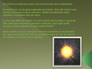 e) ¿Cómo se relaciona esto con la formación de los planetas?

Se relaciona con la gran explosión que hubo. Que dio vida lo que
ahora conocemos como universo, desde los planetas hasta
estrellas o cualquier tipo de astro.

f) ¿Por qué debe de haber un vacio dentro de la bolsa y fuera de
ella, para que se formen planetas (maíces), qué lugar pudo
ocupar nuestro planeta en este experimento?

Debe existir un vacio, porque si no esta explosión no se llamaría
así, sería una implosión.( Es una explosión pero en vez de abrirse
se contrae y explota hacia adentro)
 