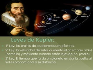    1ª Ley: las órbitas de los planetas son elípticas.
   2ª Ley: la velocidad de éstos aumenta al acercarse al Sol
    (perhelio) y más lento cuando están lejos del Sol (afelio).
   3ª Ley: El tiempo que tarda un planeta en dar la vuelta al
    Sol es proporcional a su distancia.
 