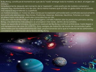 El Big Bang, constituye el momento en que de la "nada" emerge toda la materia, es decir, el origen del
Universo.
Inmediatamente después del momento de la "explosión", cada partícula de materia comenzó a
alejarse muy rápidamente una de otra, de la misma manera que al inflar un globo éste va ocupando
más espacio expandiendo su superficie.
La materia lanzada en todas las direcciones por la explosión primordial está constituida exclusivamente
por partículas elementales: Electrones, Positrones, Mesones, Bariones, Neutrinos, Fotones y un largo
etcétera hasta más de 89 partículas conocidas hoy en día.
Cálculos más recientes indican que el hidrógeno y el helio habrían sido los productos primarios del Big
Bang, y los elementos más pesados se produjeron más tarde, dentro de las estrellas.
Según se expandía el Universo, la radiación residual del Big Bang continuó enfriándose, hasta llegar a
una temperatura de unos 3 K (-270 °C). Estos vestigios de radiación de fondo de microondas fueron
detectados por los radioastrónomos en 1965, proporcionando así lo que la mayoría de los astrónomos
consideran la confirmación de la teoría del Big Bang.
 