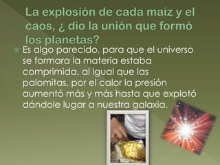    Es algo parecido, para que el universo
    se formara la materia estaba
    comprimida, al igual que las
    palomitas, por el calor la presión
    aumentó más y más hasta que explotó
    dándole lugar a nuestra galaxia.
 