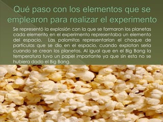 Se representó la explosión con la que se formaron los planetas
cada elemento en el experimento representaba un elemento
del espacio. Las palomitas representarían el choque de
partículas que se dio en el espacio, cuando explotan sería
cuando se crean los planetas. Al igual que en el Big Bang la
temperatura tuvo un papel importante ya que sin esta no se
hubiera dado el Big Bang.
 
