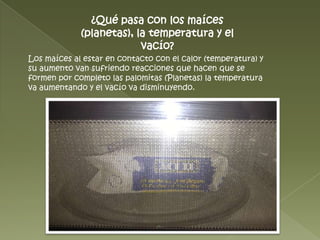 ¿Qué pasa con los maíces
             (planetas), la temperatura y el
                          vacío?
Los maíces al estar en contacto con el calor (temperatura) y
su aumento van sufriendo reacciones que hacen que se
formen por completo las palomitas (Planetas) la temperatura
va aumentando y el vacío va disminuyendo.
 