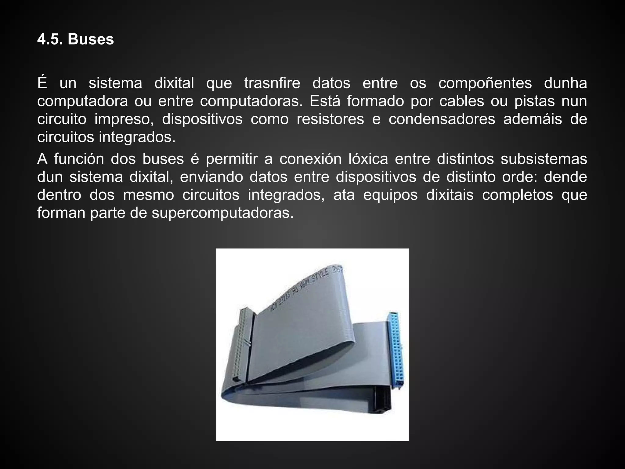 4.5. Buses

É un sistema dixital que trasnfire datos entre os compoñentes dunha
computadora ou entre computadoras. Está formado por cables ou pistas nun
circuito impreso, dispositivos como resistores e condensadores ademáis de
circuitos integrados.
A función dos buses é permitir a conexión lóxica entre distintos subsistemas
dun sistema dixital, enviando datos entre dispositivos de distinto orde: dende
dentro dos mesmo circuitos integrados, ata equipos dixitais completos que
forman parte de supercomputadoras.
 