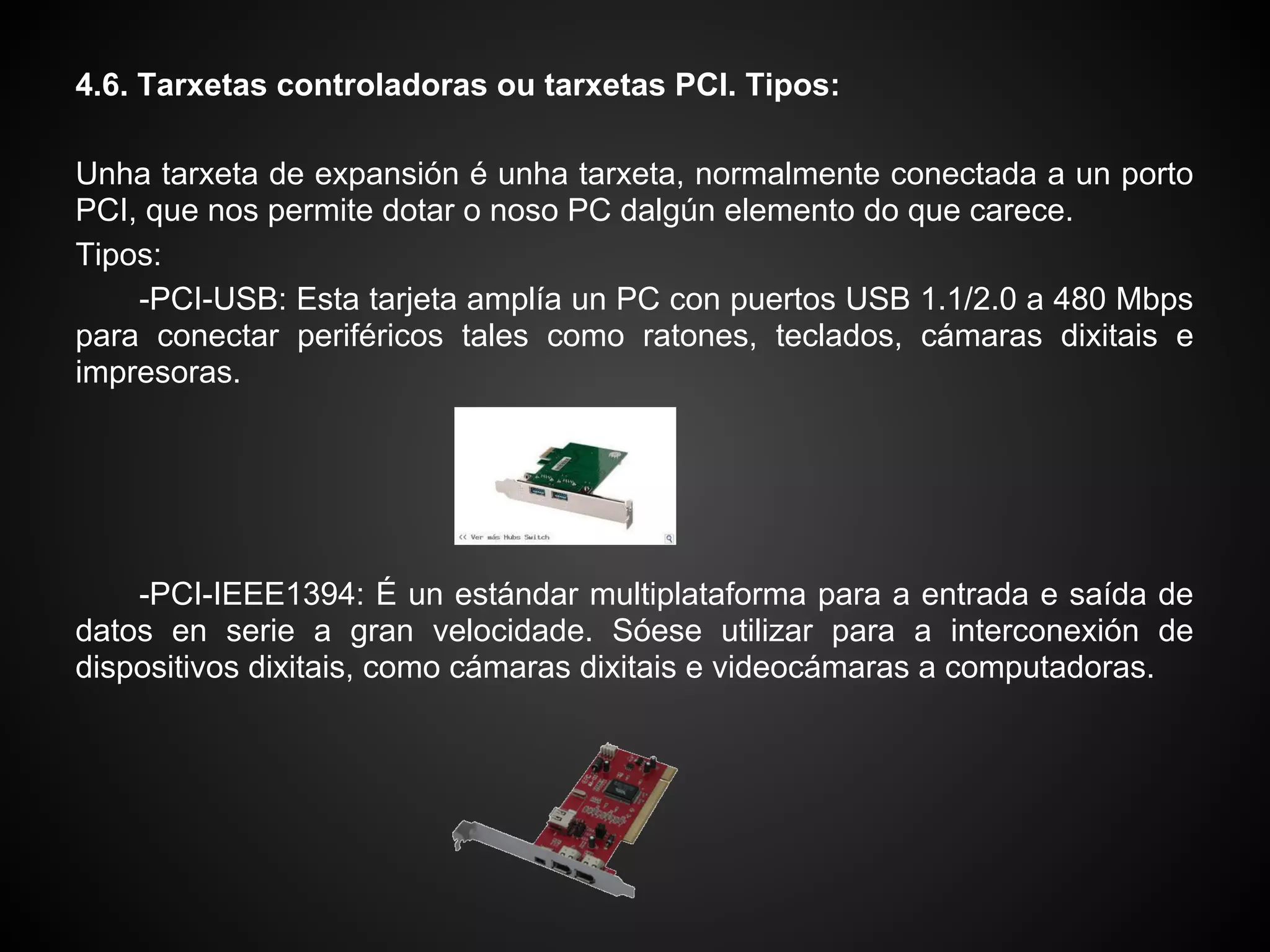 4.6. Tarxetas controladoras ou tarxetas PCI. Tipos:

Unha tarxeta de expansión é unha tarxeta, normalmente conectada a un porto
PCI, que nos permite dotar o noso PC dalgún elemento do que carece.
Tipos:
    -PCI-USB: Esta tarjeta amplía un PC con puertos USB 1.1/2.0 a 480 Mbps
para conectar periféricos tales como ratones, teclados, cámaras dixitais e
impresoras.




    -PCI-IEEE1394: É un estándar multiplataforma para a entrada e saída de
datos en serie a gran velocidade. Sóese utilizar para a interconexión de
dispositivos dixitais, como cámaras dixitais e videocámaras a computadoras.
 