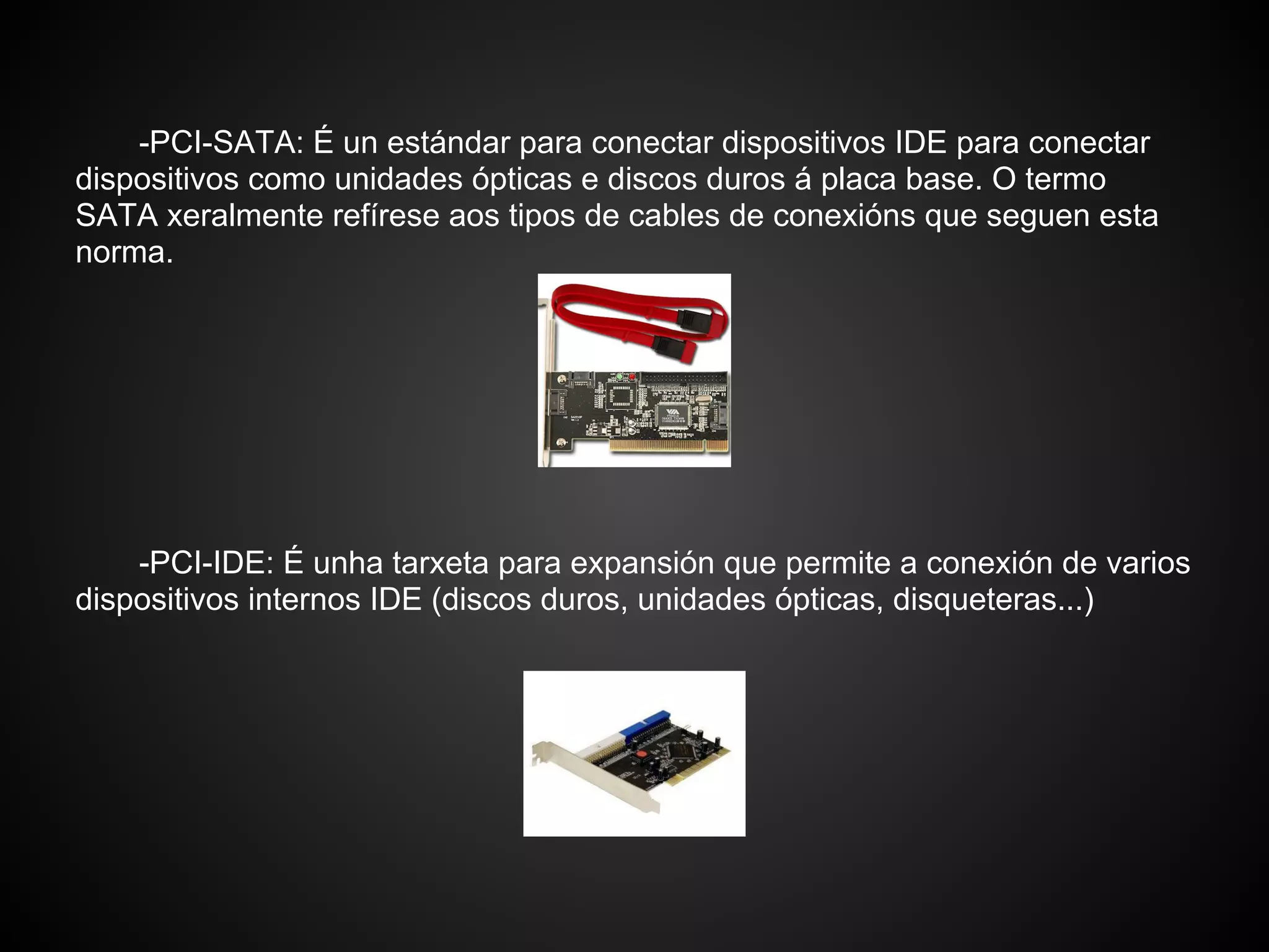 -PCI-SATA: É un estándar para conectar dispositivos IDE para conectar
dispositivos como unidades ópticas e discos duros á placa base. O termo
SATA xeralmente refírese aos tipos de cables de conexións que seguen esta
norma.




    -PCI-IDE: É unha tarxeta para expansión que permite a conexión de varios
dispositivos internos IDE (discos duros, unidades ópticas, disqueteras...)
 
