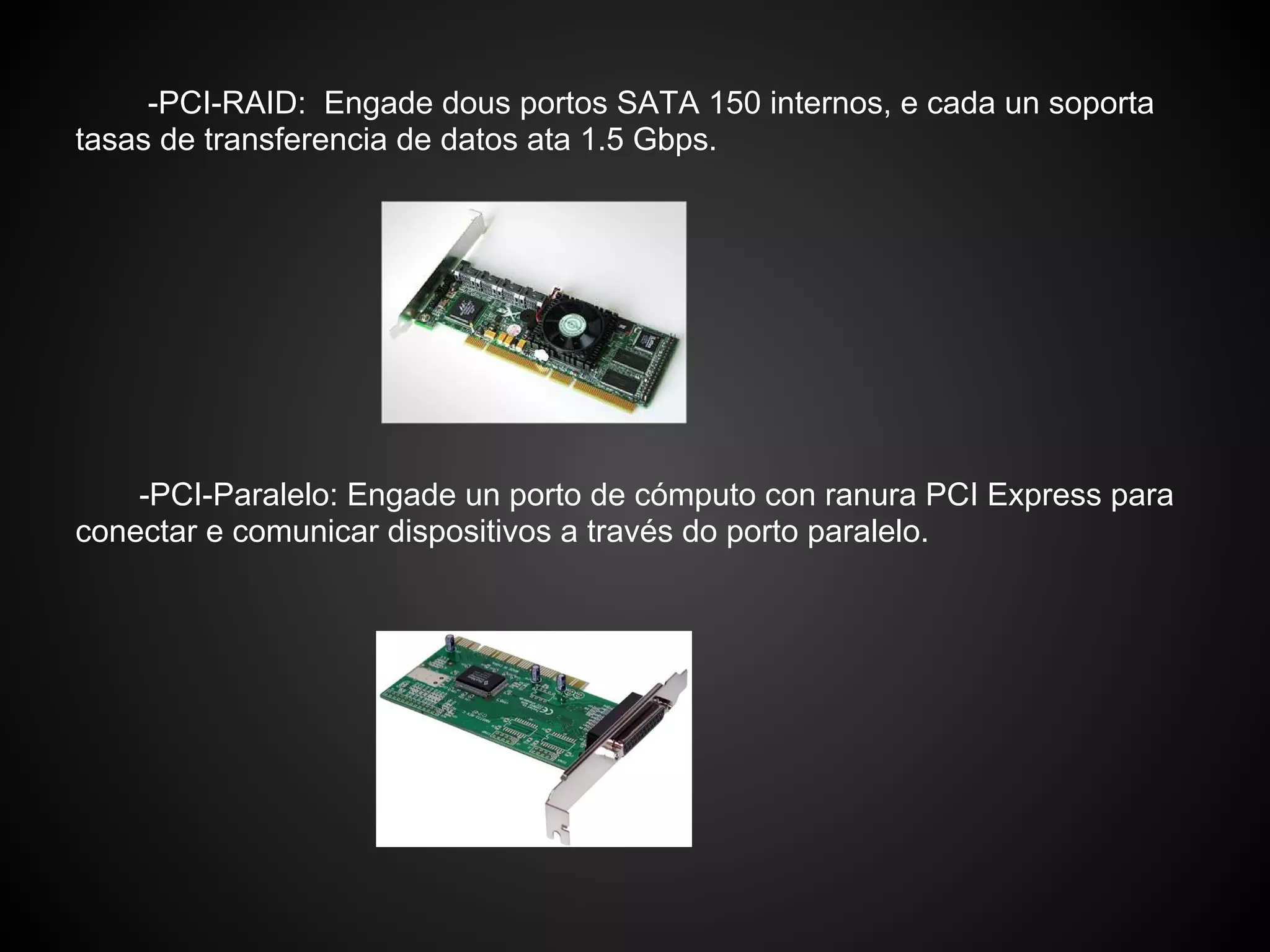 -PCI-RAID: Engade dous portos SATA 150 internos, e cada un soporta
tasas de transferencia de datos ata 1.5 Gbps.




    -PCI-Paralelo: Engade un porto de cómputo con ranura PCI Express para
conectar e comunicar dispositivos a través do porto paralelo.
 