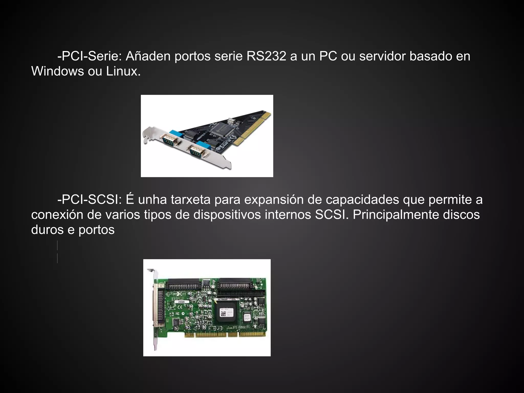 -PCI-Serie: Añaden portos serie RS232 a un PC ou servidor basado en
Windows ou Linux.




    -PCI-SCSI: É unha tarxeta para expansión de capacidades que permite a
conexión de varios tipos de dispositivos internos SCSI. Principalmente discos
duros e portos
 