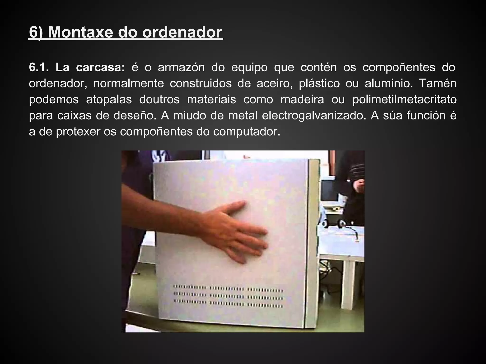 6) Montaxe do ordenador

6.1. La carcasa: é o armazón do equipo que contén os compoñentes do
ordenador, normalmente construidos de aceiro, plástico ou aluminio. Tamén
podemos atopalas doutros materiais como madeira ou polimetilmetacritato
para caixas de deseño. A miudo de metal electrogalvanizado. A súa función é
a de protexer os compoñentes do computador.
 