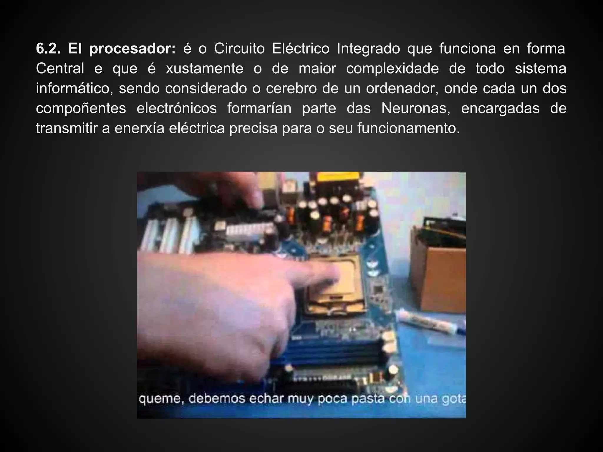 6.2. El procesador: é o Circuito Eléctrico Integrado que funciona en forma
Central e que é xustamente o de maior complexidade de todo sistema
informático, sendo considerado o cerebro de un ordenador, onde cada un dos
compoñentes electrónicos formarían parte das Neuronas, encargadas de
transmitir a enerxía eléctrica precisa para o seu funcionamento.
 
