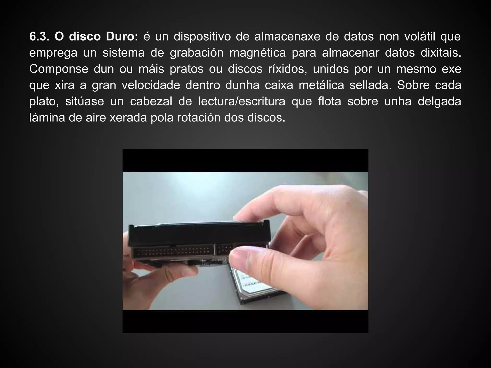 6.3. O disco Duro: é un dispositivo de almacenaxe de datos non volátil que
emprega un sistema de grabación magnética para almacenar datos dixitais.
Componse dun ou máis pratos ou discos ríxidos, unidos por un mesmo exe
que xira a gran velocidade dentro dunha caixa metálica sellada. Sobre cada
plato, sitúase un cabezal de lectura/escritura que flota sobre unha delgada
lámina de aire xerada pola rotación dos discos.
 