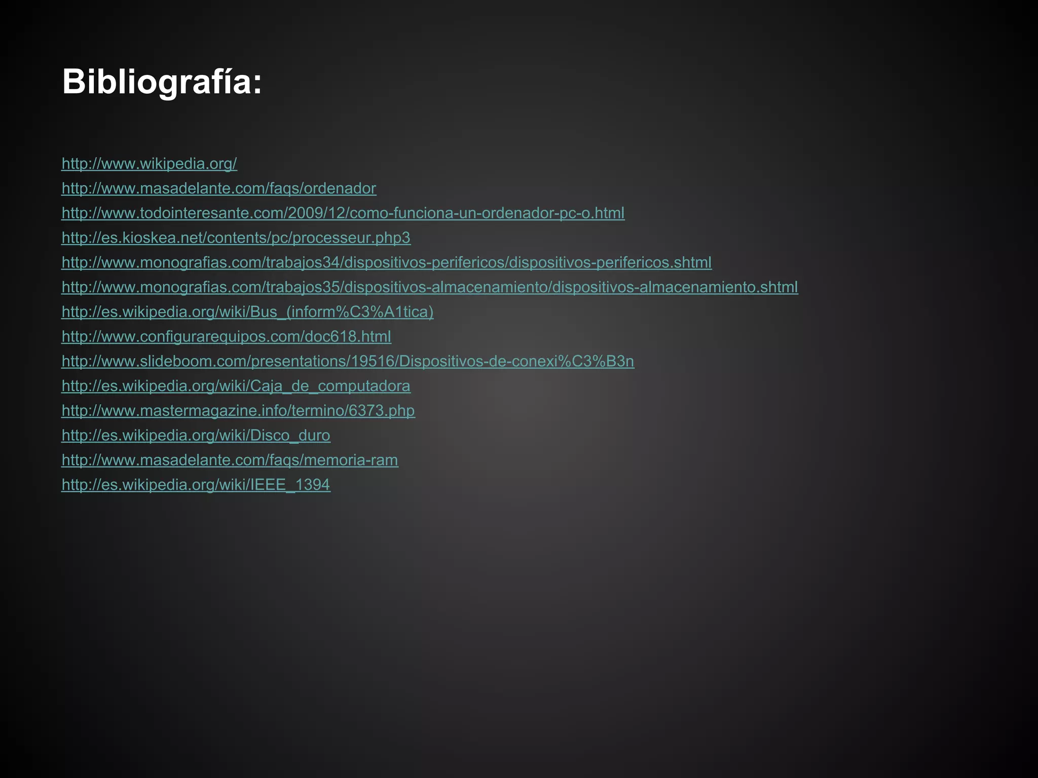 Bibliografía:

http://www.wikipedia.org/
http://www.masadelante.com/faqs/ordenador
http://www.todointeresante.com/2009/12/como-funciona-un-ordenador-pc-o.html
http://es.kioskea.net/contents/pc/processeur.php3
http://www.monografias.com/trabajos34/dispositivos-perifericos/dispositivos-perifericos.shtml
http://www.monografias.com/trabajos35/dispositivos-almacenamiento/dispositivos-almacenamiento.shtml
http://es.wikipedia.org/wiki/Bus_(inform%C3%A1tica)
http://www.configurarequipos.com/doc618.html
http://www.slideboom.com/presentations/19516/Dispositivos-de-conexi%C3%B3n
http://es.wikipedia.org/wiki/Caja_de_computadora
http://www.mastermagazine.info/termino/6373.php
http://es.wikipedia.org/wiki/Disco_duro
http://www.masadelante.com/faqs/memoria-ram
http://es.wikipedia.org/wiki/IEEE_1394
 