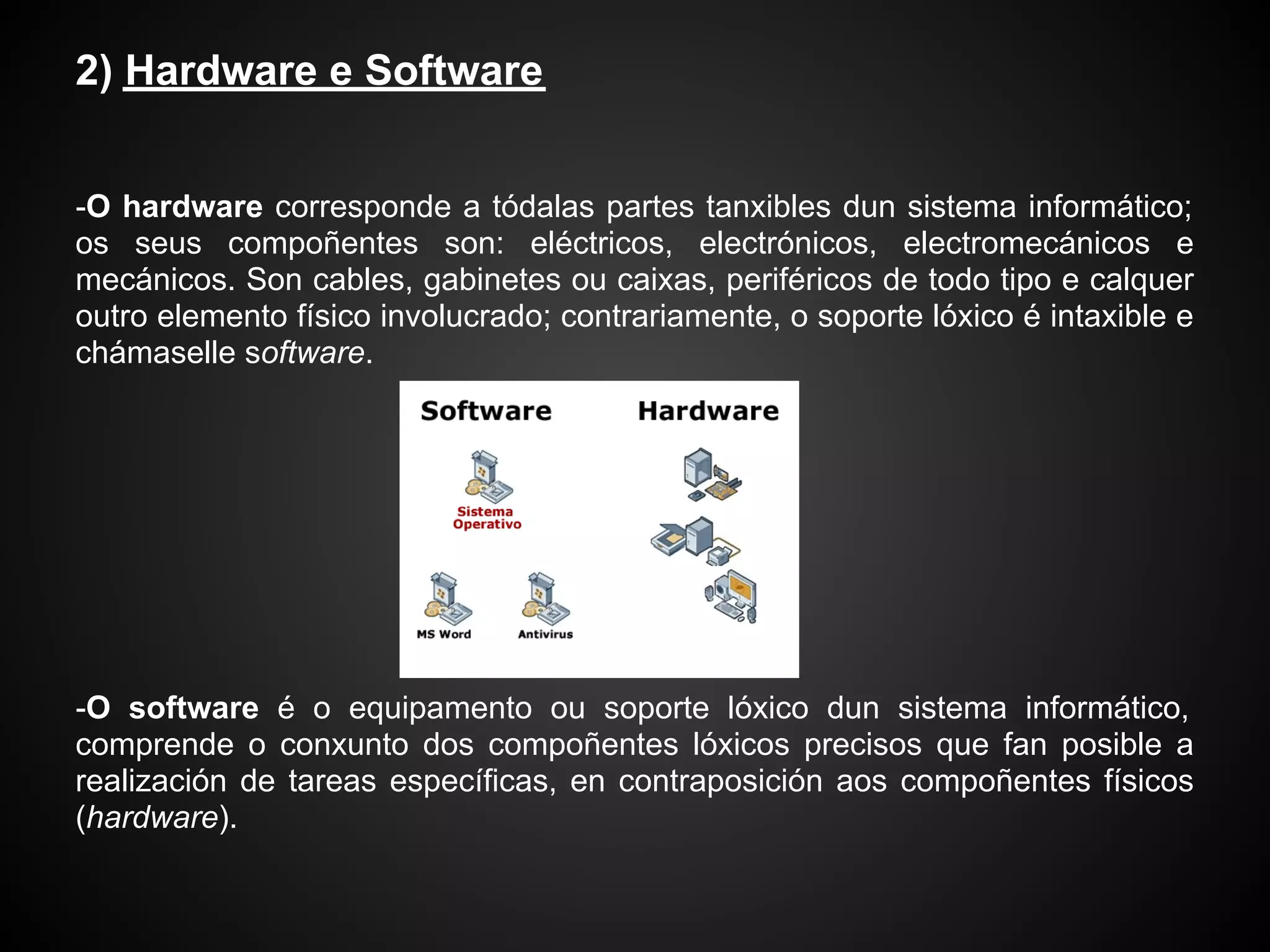 2) Hardware e Software


-O hardware corresponde a tódalas partes tanxibles dun sistema informático;
os seus compoñentes son: eléctricos, electrónicos, electromecánicos e
mecánicos. Son cables, gabinetes ou caixas, periféricos de todo tipo e calquer
outro elemento físico involucrado; contrariamente, o soporte lóxico é intaxible e
chámaselle software.




-O software é o equipamento ou soporte lóxico dun sistema informático,
comprende o conxunto dos compoñentes lóxicos precisos que fan posible a
realización de tareas específicas, en contraposición aos compoñentes físicos
(hardware).
 
