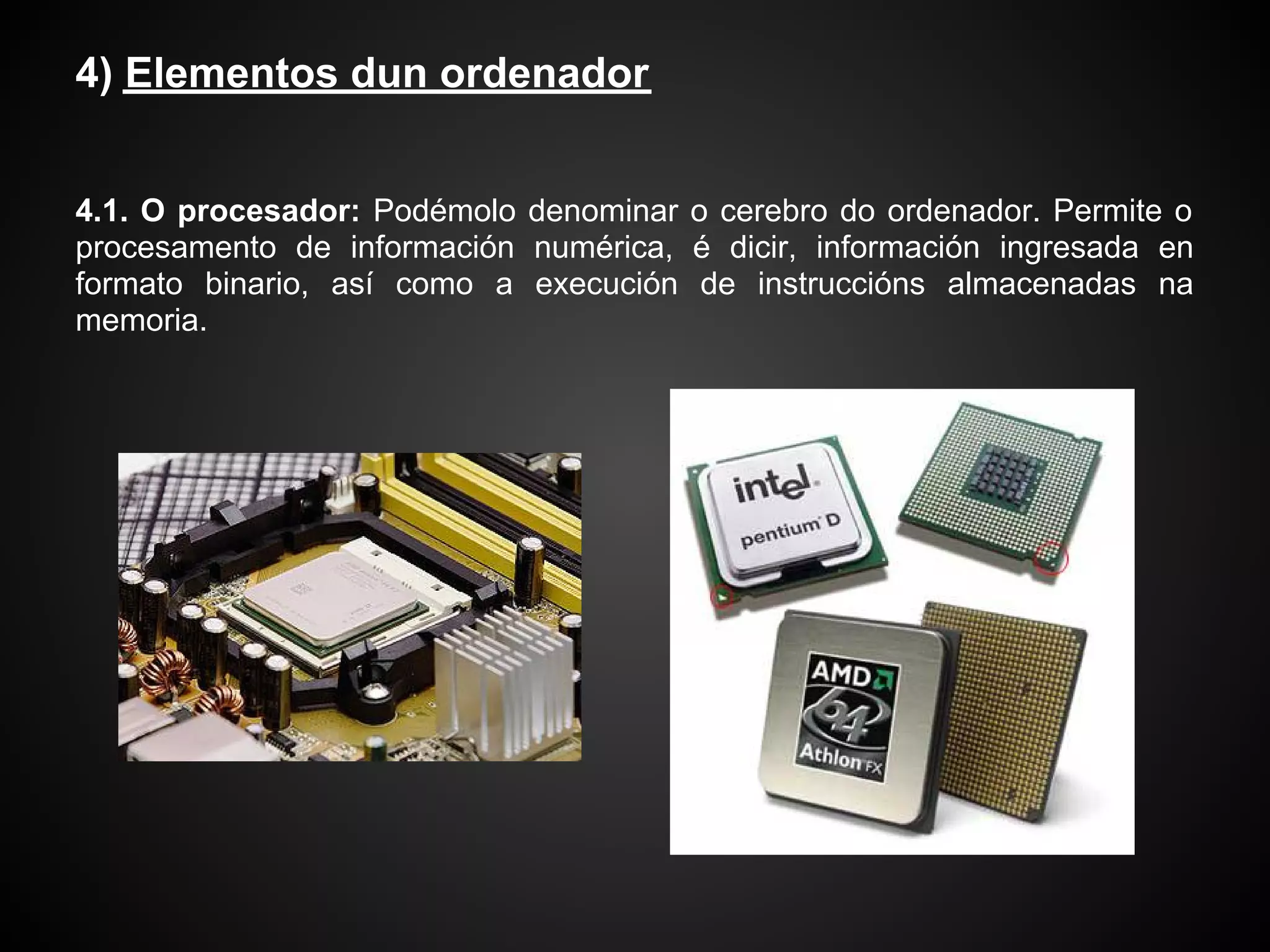 4) Elementos dun ordenador


4.1. O procesador: Podémolo denominar o cerebro do ordenador. Permite o
procesamento de información numérica, é dicir, información ingresada en
formato binario, así como a execución de instruccións almacenadas na
memoria.
 