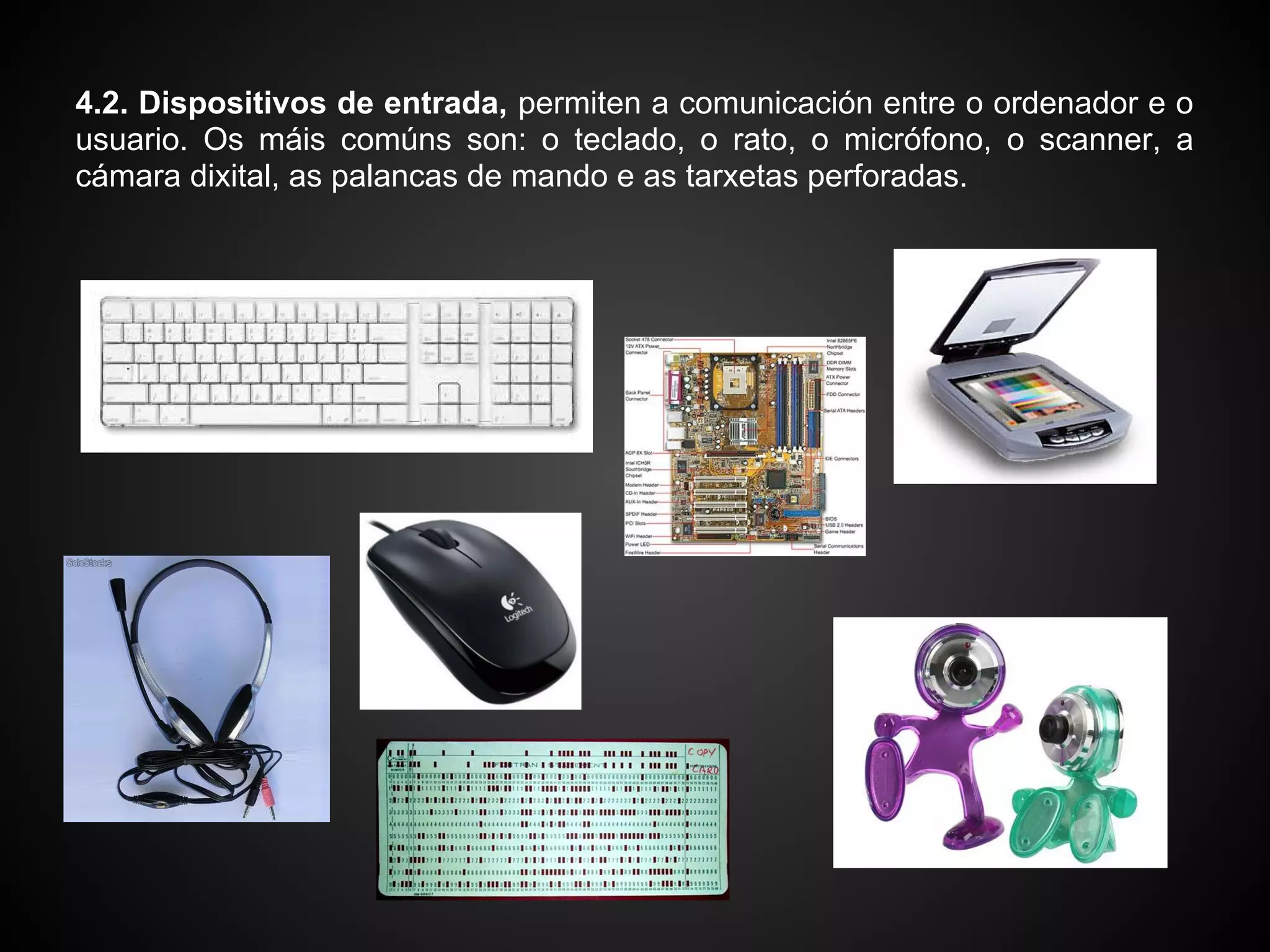 4.2. Dispositivos de entrada, permiten a comunicación entre o ordenador e o
usuario. Os máis comúns son: o teclado, o rato, o micrófono, o scanner, a
cámara dixital, as palancas de mando e as tarxetas perforadas.
 