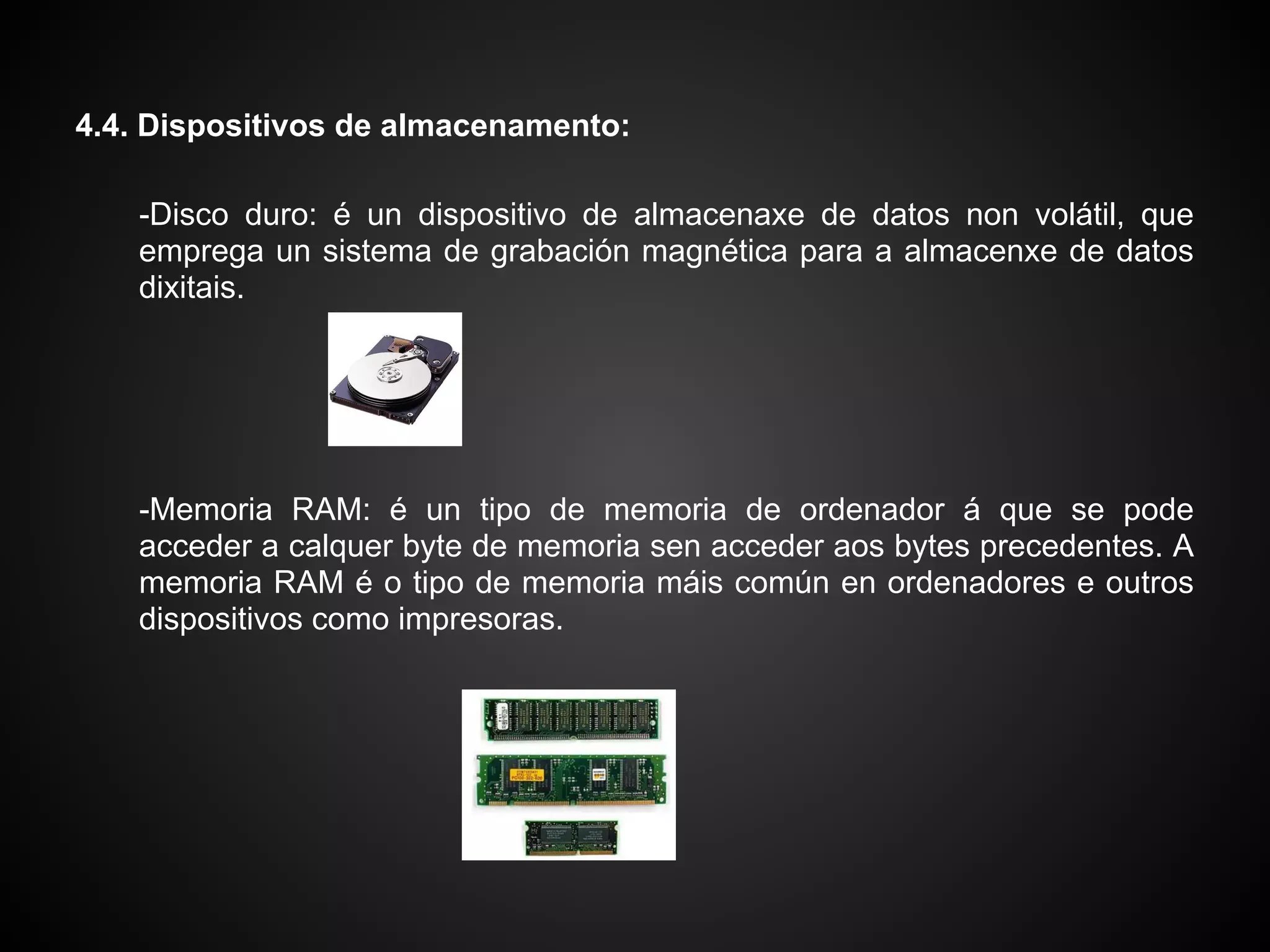 4.4. Dispositivos de almacenamento:

    -Disco duro: é un dispositivo de almacenaxe de datos non volátil, que
    emprega un sistema de grabación magnética para a almacenxe de datos
    dixitais.




    -Memoria RAM: é un tipo de memoria de ordenador á que se pode
    acceder a calquer byte de memoria sen acceder aos bytes precedentes. A
    memoria RAM é o tipo de memoria máis común en ordenadores e outros
    dispositivos como impresoras.
 