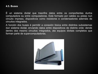 4.5. Buses

É un sistema dixital que trasnfire datos entre os compoñentes dunha
computadora ou entre computadoras. Está formado por cables ou pistas nun
circuito impreso, dispositivos como resistores e condensadores ademáis de
circuitos integrados.
A función dos buses é permitir a conexión lóxica entre distintos subsistemas
dun sistema dixital, enviando datos entre dispositivos de distinto orde: dende
dentro dos mesmo circuitos integrados, ata equipos dixitais completos que
forman parte de supercomputadoras.
 