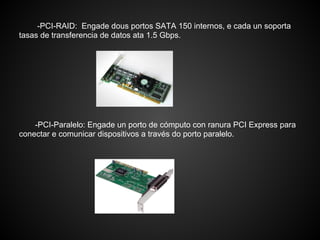 -PCI-RAID: Engade dous portos SATA 150 internos, e cada un soporta
tasas de transferencia de datos ata 1.5 Gbps.




    -PCI-Paralelo: Engade un porto de cómputo con ranura PCI Express para
conectar e comunicar dispositivos a través do porto paralelo.
 