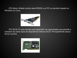 -PCI-Serie: Añaden portos serie RS232 a un PC ou servidor basado en
Windows ou Linux.




    -PCI-SCSI: É unha tarxeta para expansión de capacidades que permite a
conexión de varios tipos de dispositivos internos SCSI. Principalmente discos
duros e portos
 