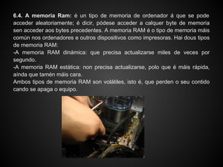 6.4. A memoria Ram: é un tipo de memoria de ordenador á que se pode
acceder aleatoriamente; é dicir, pódese acceder a calquer byte de memoria
sen acceder aos bytes precedentes. A memoria RAM é o tipo de memoria máis
común nos ordenadores e outros dispositivos como impresoras. Hai dous tipos
de memoria RAM:
-A memoria RAM dinámica: que precisa actualizarse miles de veces por
segundo.
-A memoria RAM estática: non precisa actualizarse, polo que é máis rápida,
aínda que tamén máis cara.
Ambos tipos de memoria RAM son volátiles, isto é, que perden o seu contido
cando se apaga o equipo.
 