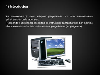 1) Introdución

Un ordenador é unha máquina programable. As dúas características
principais dun ordenador son:
-Responde a un sistema específico de instrucións dunha maneira ben definida.
-Pode executar unha lista de instrucións pregrabadas (un programa).
 