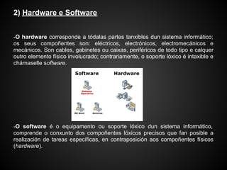 2) Hardware e Software


-O hardware corresponde a tódalas partes tanxibles dun sistema informático;
os seus compoñentes son: eléctricos, electrónicos, electromecánicos e
mecánicos. Son cables, gabinetes ou caixas, periféricos de todo tipo e calquer
outro elemento físico involucrado; contrariamente, o soporte lóxico é intaxible e
chámaselle software.




-O software é o equipamento ou soporte lóxico dun sistema informático,
comprende o conxunto dos compoñentes lóxicos precisos que fan posible a
realización de tareas específicas, en contraposición aos compoñentes físicos
(hardware).
 