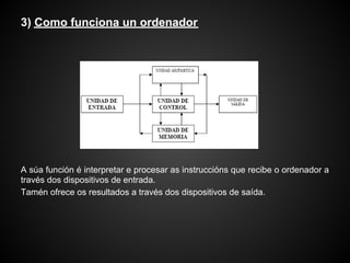 3) Como funciona un ordenador




A súa función é interpretar e procesar as instruccións que recibe o ordenador a
través dos dispositivos de entrada.
Tamén ofrece os resultados a través dos dispositivos de saída.
 