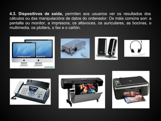 4.3. Dispositivos de saída, permiten aos usuarios ver os resultados dos
cálculos ou das manipulacións de datos do ordenador. Os máis comúns son: a
pantalla ou monitor, a impresora, os altavoces, os auriculares, as bocinas, o
multimedia, os plotters, o fax e o cañón.
 