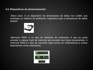 4.4. Dispositivos de almacenamento:

    -Disco duro: é un dispositivo de almacenaxe de datos non volátil, que
    emprega un sistema de grabación magnética para a almacenxe de datos
    dixitais.




    -Memoria RAM: é un tipo de memoria de ordenador á que se pode
    acceder a calquer byte de memoria sen acceder aos bytes precedentes. A
    memoria RAM é o tipo de memoria máis común en ordenadores e outros
    dispositivos como impresoras.
 
