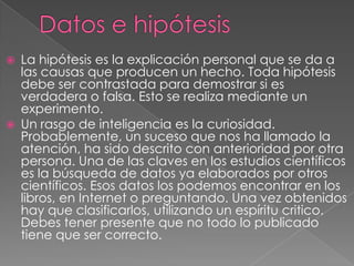    La hipótesis es la explicación personal que se da a
    las causas que producen un hecho. Toda hipótesis
    debe ser contrastada para demostrar si es
    verdadera o falsa. Esto se realiza mediante un
    experimento.
   Un rasgo de inteligencia es la curiosidad.
    Probablemente, un suceso que nos ha llamado la
    atención, ha sido descrito con anterioridad por otra
    persona. Una de las claves en los estudios científicos
    es la búsqueda de datos ya elaborados por otros
    científicos. Esos datos los podemos encontrar en los
    libros, en Internet o preguntando. Una vez obtenidos
    hay que clasificarlos, utilizando un espíritu critico.
    Debes tener presente que no todo lo publicado
    tiene que ser correcto.
 