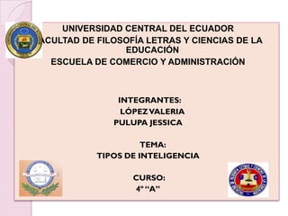 UNIVERSIDAD CENTRAL DEL ECUADOR
FACULTAD DE FILOSOFÍA LETRAS Y CIENCIAS DE LA
                 EDUCACIÓN
   ESCUELA DE COMERCIO Y ADMINISTRACIÓN



                INTEGRANTES:
                 LÓPEZ VALERIA
               PULUPA JESSICA

                      TEMA:
            TIPOS DE INTELIGENCIA

                   CURSO:
                   4º “A”
 