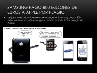 SAMSUNG PAGO 800 MILLONES DE
    EUROS A APPLE POR PLAGIO
•   Un jurado estadounidense ordeno pagar a Samsung pagar 800
    millones de euros a Samsung por haber copiado la tecnología de
    Apple.
 