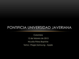 PONTIFICIA UNIVERSIDAD JAVERIANA
                  Colombia
            12 de febrero de 2013
            Nicolás Pérez Baptiste
        Tema : Plagio Samsung - Apple
 