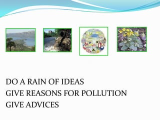 DO A RAIN OF IDEAS
GIVE REASONS FOR POLLUTION
GIVE ADVICES