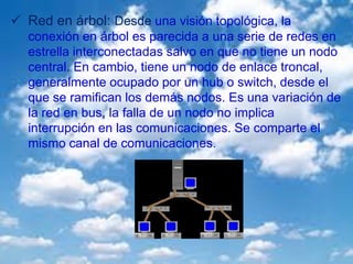  Red en árbol: Desde una visión topológica, la
conexión en árbol es parecida a una serie de redes en
estrella interconectadas salvo en que no tiene un nodo
central. En cambio, tiene un nodo de enlace troncal,
generalmente ocupado por un hub o switch, desde el
que se ramifican los demás nodos. Es una variación de
la red en bus, la falla de un nodo no implica
interrupción en las comunicaciones. Se comparte el
mismo canal de comunicaciones.
 