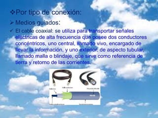 Por tipo de conexión:
 Medios guiados:
 El cable coaxial: se utiliza para transportar señales
eléctricas de alta frecuencia que posee dos conductores
concéntricos, uno central, llamado vivo, encargado de
llevar la información, y uno exterior, de aspecto tubular,
llamado malla o blindaje, que sirve como referencia de
tierra y retorno de las corrientes.
 