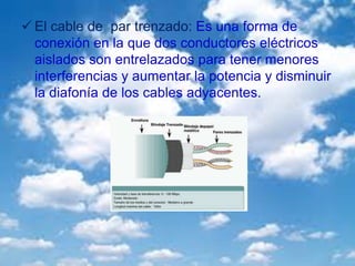  El cable de par trenzado: Es una forma de
conexión en la que dos conductores eléctricos
aislados son entrelazados para tener menores
interferencias y aumentar la potencia y disminuir
la diafonía de los cables adyacentes.
 