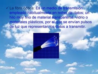 La fibra óptica: Es un medio de transmisión
empleado habitualmente en redes de datos; un
hilo muy fino de material transparente, vidrio o
materiales plásticos, por el que se envían pulsos
de luz que representan los datos a transmitir.
 
