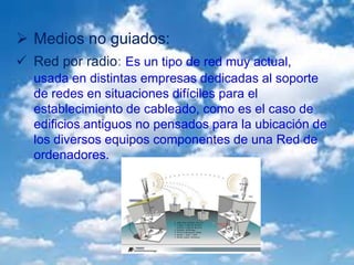  Medios no guiados:
 Red por radio: Es un tipo de red muy actual,
usada en distintas empresas dedicadas al soporte
de redes en situaciones difíciles para el
establecimiento de cableado, como es el caso de
edificios antiguos no pensados para la ubicación de
los diversos equipos componentes de una Red de
ordenadores.
 