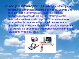 Red por infrarrojos: Las redes por infrarrojos nos
permiten la comunicación entre dos nodos, usando una
serie de LED s infrarrojos para ello. Se trata de
emisores/receptores de las ondas infrarrojas entre
ambos dispositivos, cada dispositivo necesita al otro
para realizar la comunicación por ello es escasa su
utilización a gran escala. Esa es su principal desventaja,
a diferencia de otros medios de transmisión inalámbricos
(Bluetooth, Wireless, etc.).
 