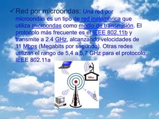 Red por microondas: Una red por
microondas es un tipo de red inalámbrica que
utiliza microondas como medio de transmisión. El
protocolo más frecuente es el IEEE 802.11b y
transmite a 2.4 GHz, alcanzando velocidades de
11 Mbps (Megabits por segundo). Otras redes
utilizan el rango de 5,4 a 5,7 GHz para el protocolo
IEEE 802.11a
 