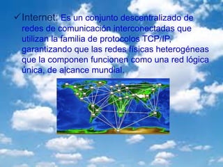Internet: Es un conjunto descentralizado de
redes de comunicación interconectadas que
utilizan la familia de protocolos TCP/IP,
garantizando que las redes físicas heterogéneas
que la componen funcionen como una red lógica
única, de alcance mundial.
 